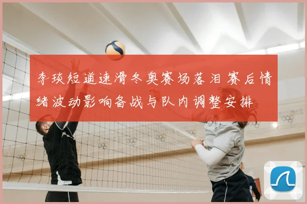 李琰短道速滑冬奥赛场落泪 赛后情绪波动影响备战与队内调整安排