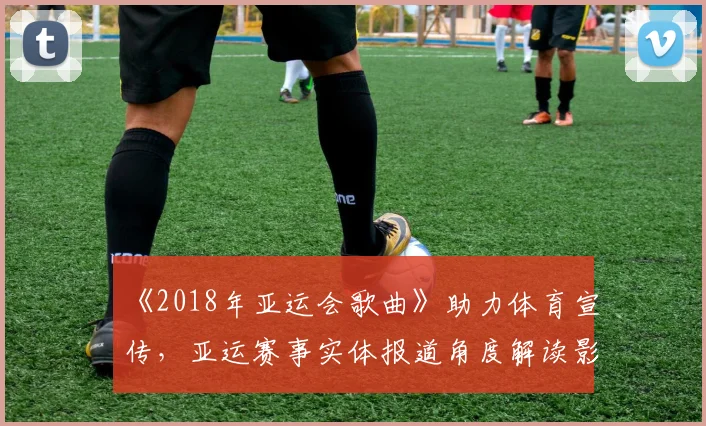 《2018年亚运会歌曲》助力体育宣传，亚运赛事实体报道角度解读影响参赛观众