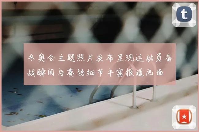 冬奥会主题照片发布呈现运动员备战瞬间与赛场细节丰富报道画面