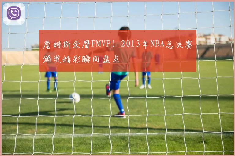 詹姆斯荣膺FMVP！2013年NBA总决赛颁奖精彩瞬间盘点