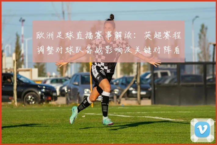 欧洲足球直播赛事解读：英超赛程调整对球队备战影响及关键对阵看点