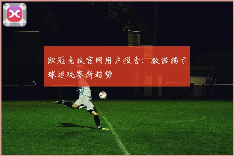 欧冠竞技官网用户报告:数据揭示球迷观赛新趋势