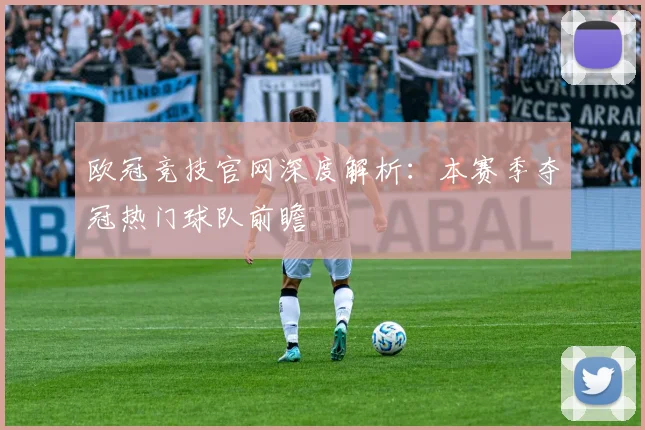 欧冠竞技官网深度解析:本赛季夺冠热门球队前瞻