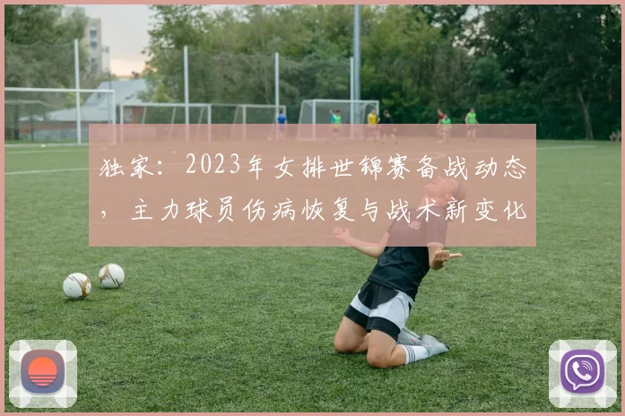 独家:2023年女排世锦赛备战动态,主力球员伤病恢复与战术新变化