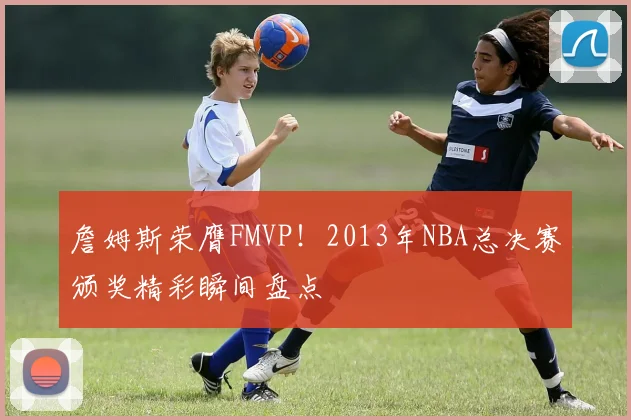 詹姆斯荣膺FMVP!2013年NBA总决赛颁奖精彩瞬间盘点
